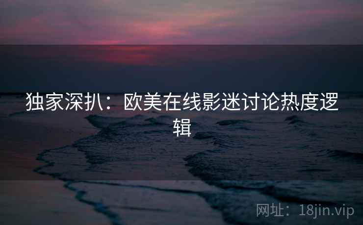 独家深扒：欧美在线影迷讨论热度逻辑