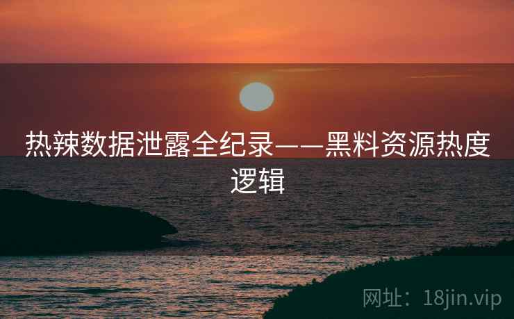 热辣数据泄露全纪录——黑料资源热度逻辑
