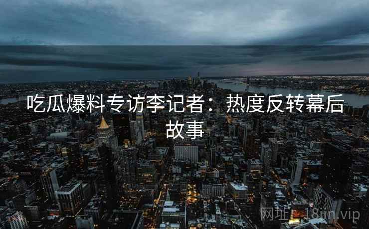 吃瓜爆料专访李记者：热度反转幕后故事