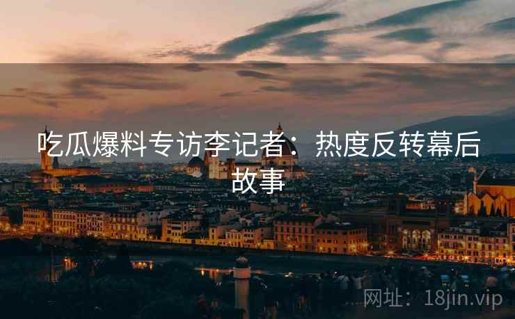 吃瓜爆料专访李记者：热度反转幕后故事