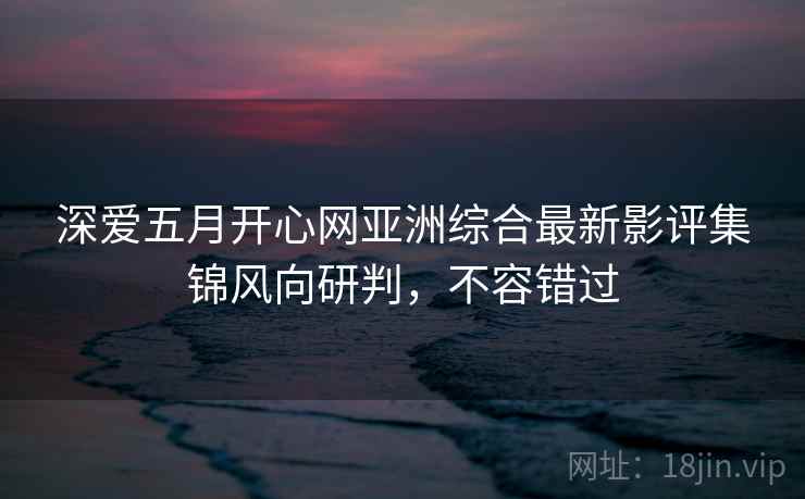 深爱五月开心网亚洲综合最新影评集锦风向研判，不容错过