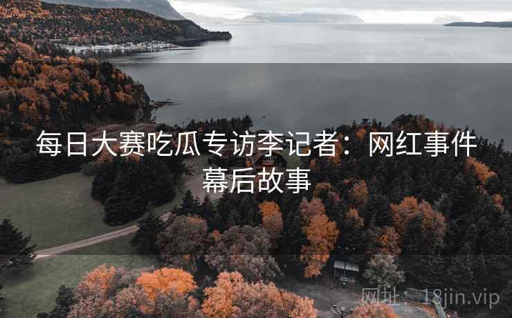每日大赛吃瓜专访李记者：网红事件幕后故事
