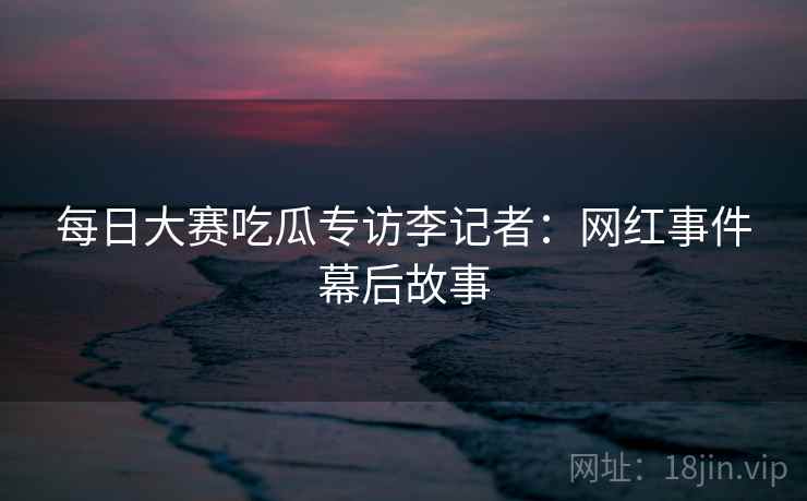 每日大赛吃瓜专访李记者：网红事件幕后故事