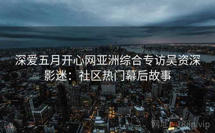 深爱五月开心网亚洲综合专访吴资深影迷：社区热门幕后故事