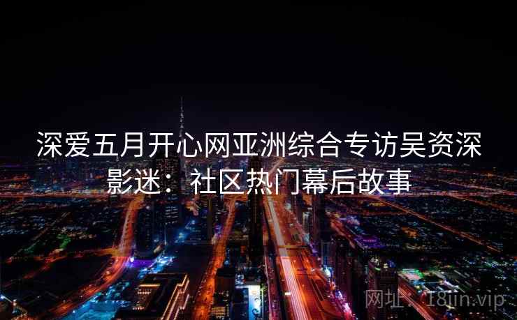 深爱五月开心网亚洲综合专访吴资深影迷：社区热门幕后故事