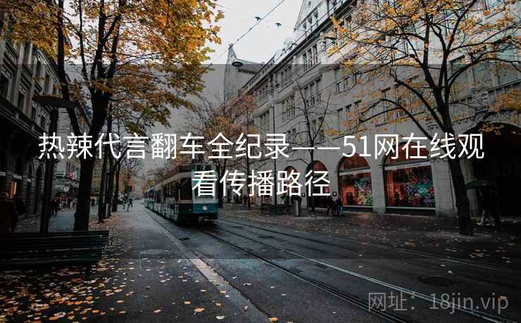 热辣代言翻车全纪录——51网在线观看传播路径