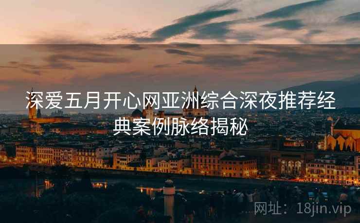 深爱五月开心网亚洲综合深夜推荐经典案例脉络揭秘