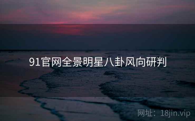 91官网全景明星八卦风向研判