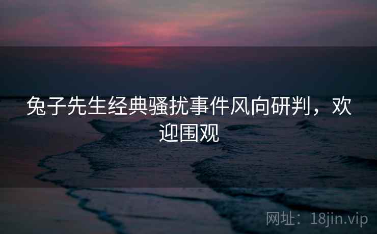 兔子先生经典骚扰事件风向研判，欢迎围观