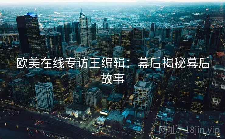 欧美在线专访王编辑：幕后揭秘幕后故事