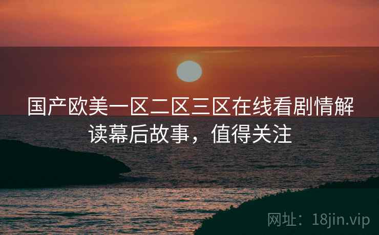 国产欧美一区二区三区在线看剧情解读幕后故事，值得关注
