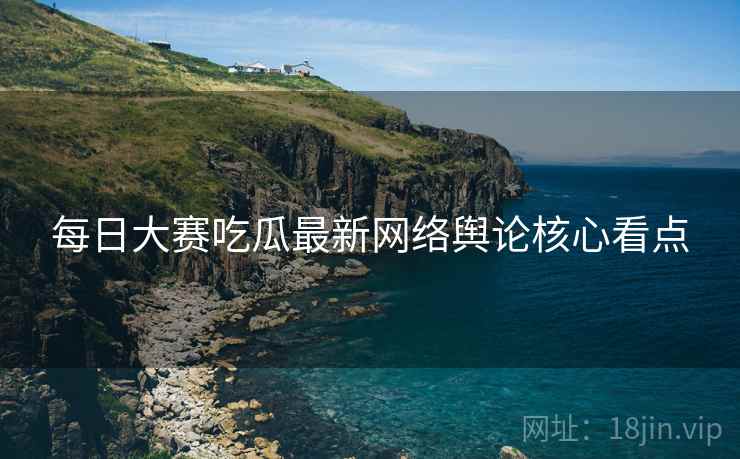 每日大赛吃瓜最新网络舆论核心看点