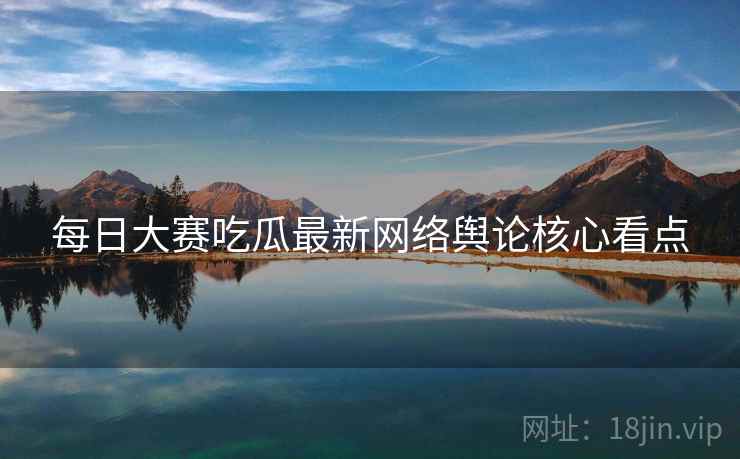 每日大赛吃瓜最新网络舆论核心看点