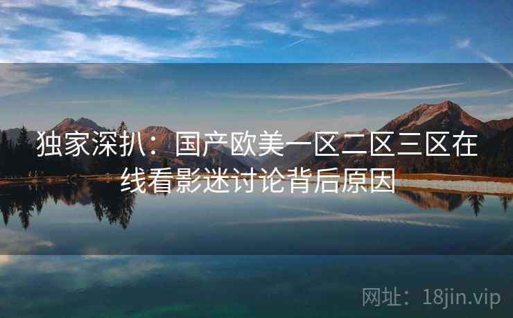 独家深扒：国产欧美一区二区三区在线看影迷讨论背后原因
