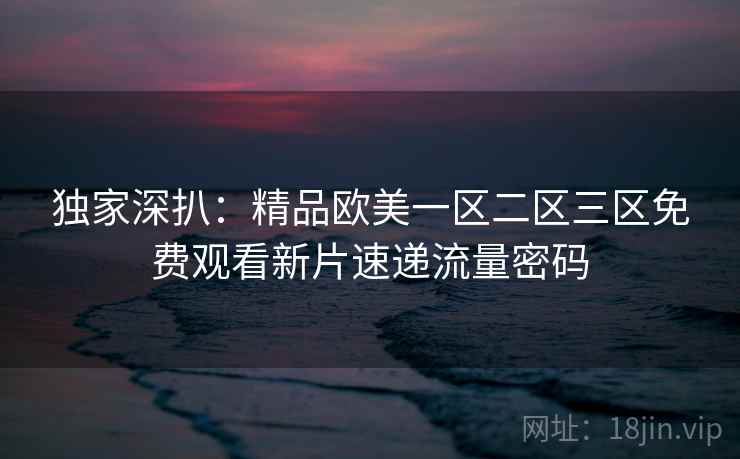 独家深扒：精品欧美一区二区三区免费观看新片速递流量密码