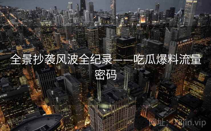 全景抄袭风波全纪录——吃瓜爆料流量密码