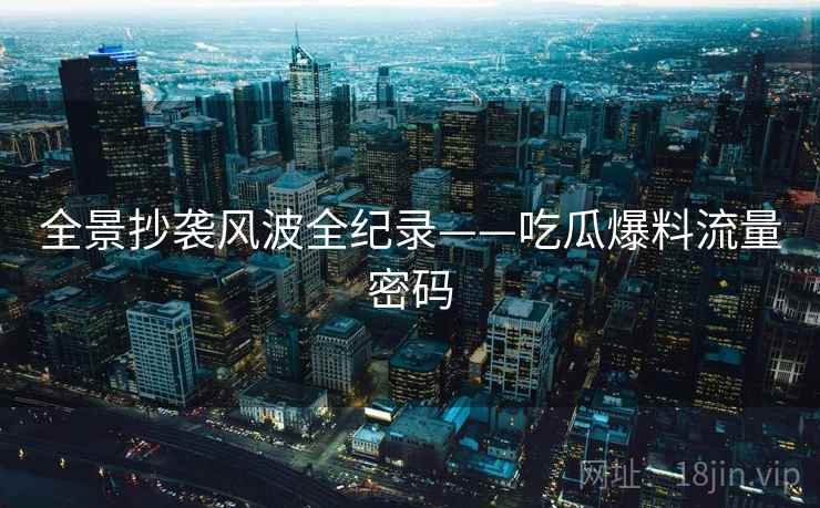 全景抄袭风波全纪录——吃瓜爆料流量密码