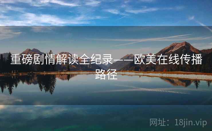 重磅剧情解读全纪录——欧美在线传播路径
