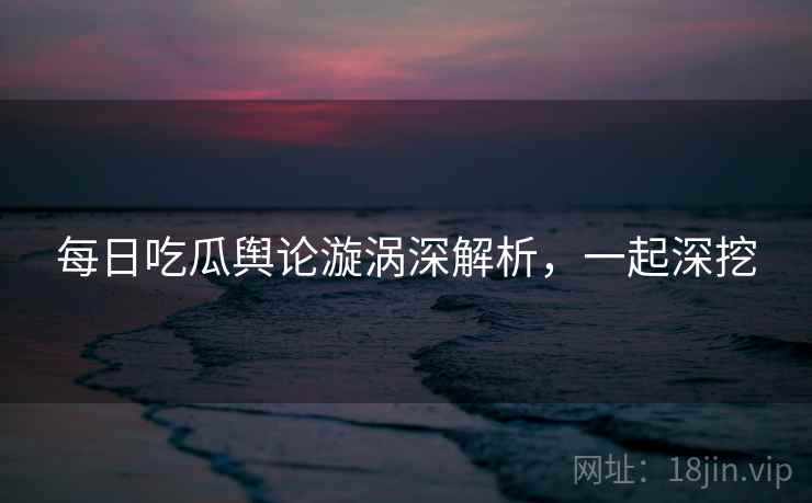 每日吃瓜舆论漩涡深解析，一起深挖