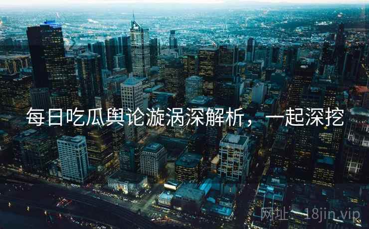 每日吃瓜舆论漩涡深解析，一起深挖